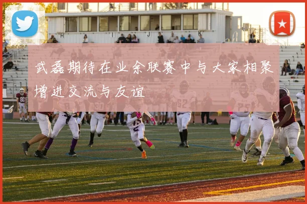 武磊期待在业余联赛中与大家相聚增进交流与友谊