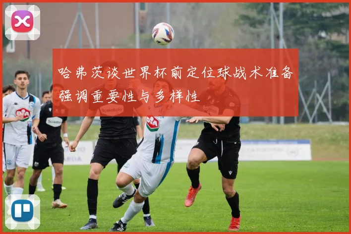 哈弗茨谈世界杯前定位球战术准备强调重要性与多样性