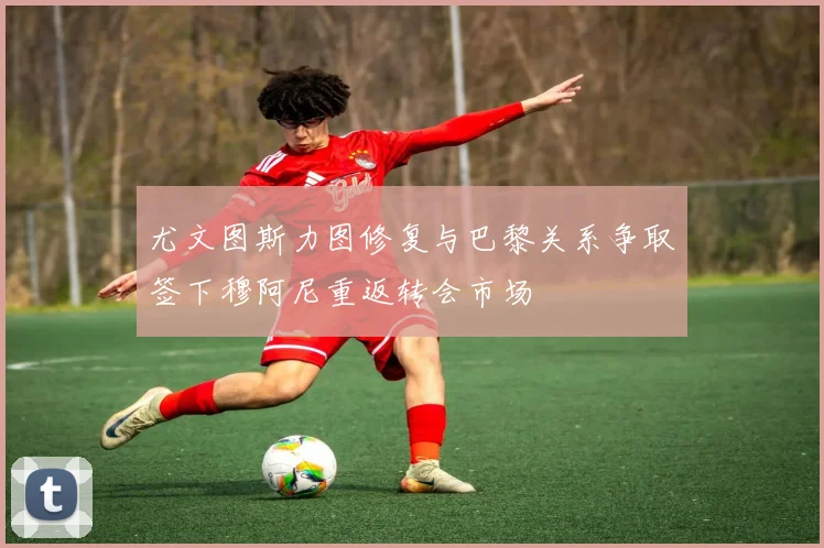 尤文图斯力图修复与巴黎关系争取签下穆阿尼重返转会市场