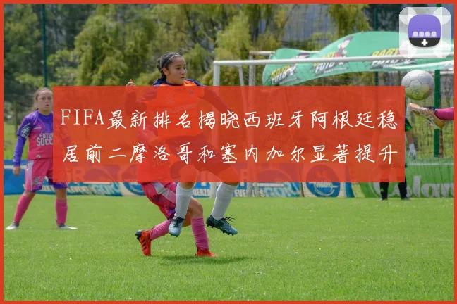 FIFA最新排名揭晓西班牙阿根廷稳居前二摩洛哥和塞内加尔显著提升