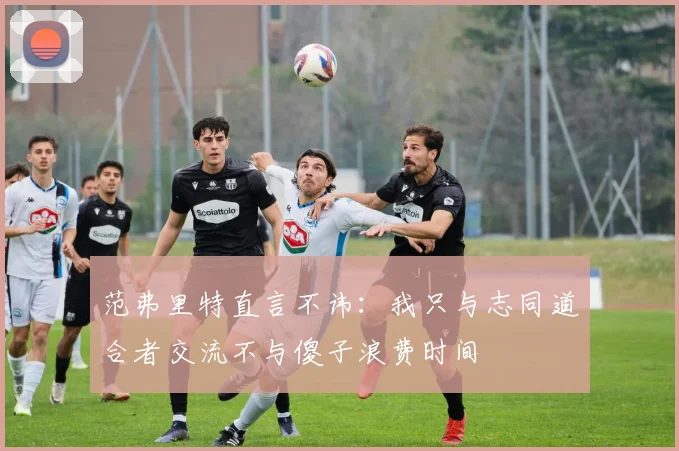 范弗里特直言不讳：我只与志同道合者交流不与傻子浪费时间