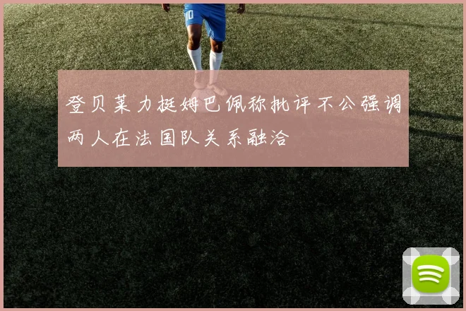 登贝莱力挺姆巴佩称批评不公强调两人在法国队关系融洽