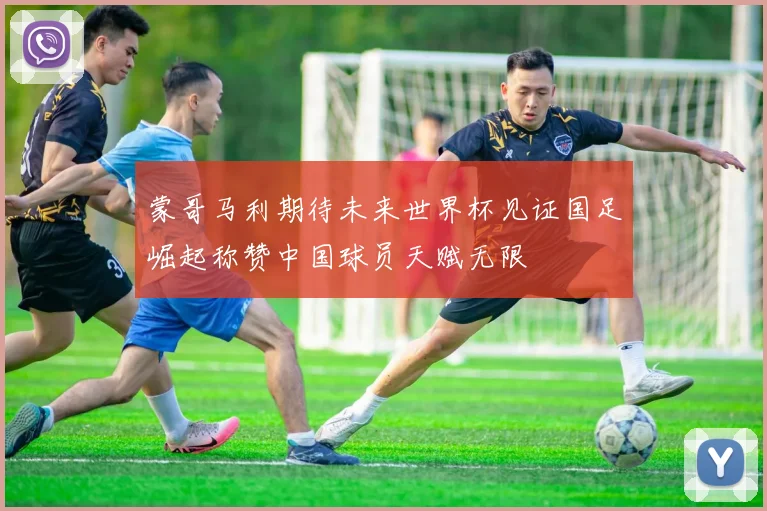 蒙哥马利期待未来世界杯见证国足崛起称赞中国球员天赋无限