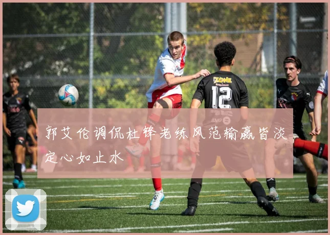 郭艾伦调侃杜锋老练风范输赢皆淡定心如止水