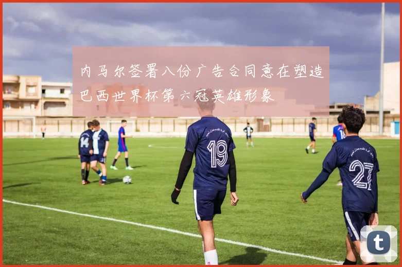 内马尔签署八份广告合同意在塑造巴西世界杯第六冠英雄形象