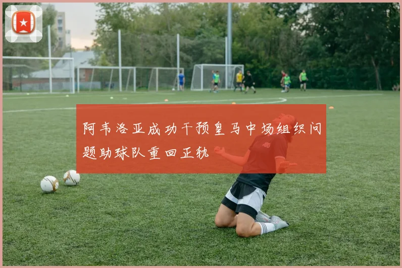 阿韦洛亚成功干预皇马中场组织问题助球队重回正轨