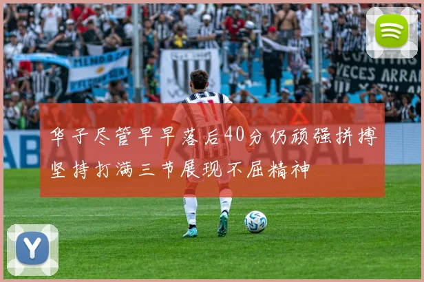 华子尽管早早落后40分仍顽强拼搏坚持打满三节展现不屈精神