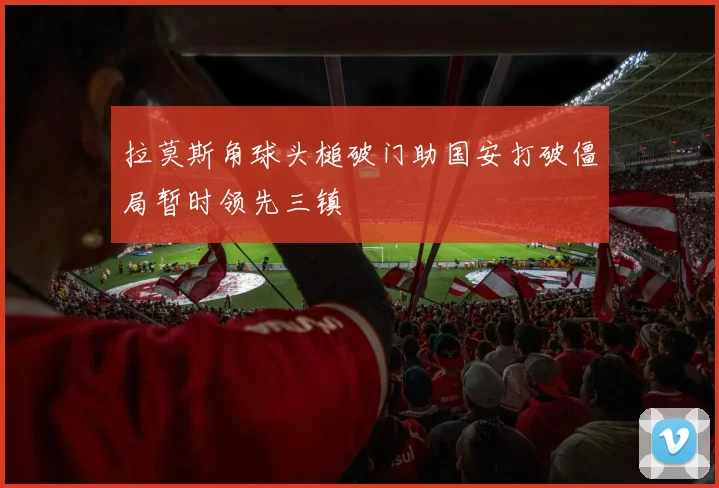 拉莫斯角球头槌破门助国安打破僵局暂时领先三镇