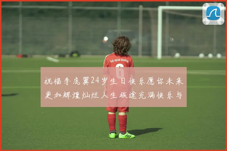 祝福李虎翼24岁生日快乐愿你未来更加辉煌灿烂人生旅途充满快乐与成功