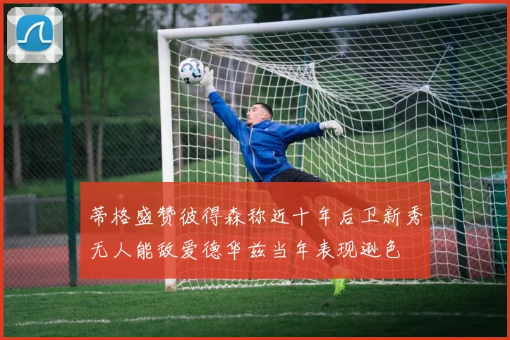 蒂格盛赞彼得森称近十年后卫新秀无人能敌爱德华兹当年表现逊色