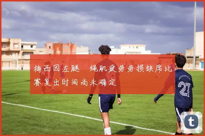 梅西因左腿腘绳肌疲劳劳损缺席比赛复出时间尚未确定