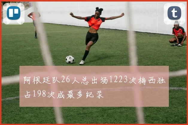 阿根廷队26人总出场1223次梅西独占198次成最多纪录
