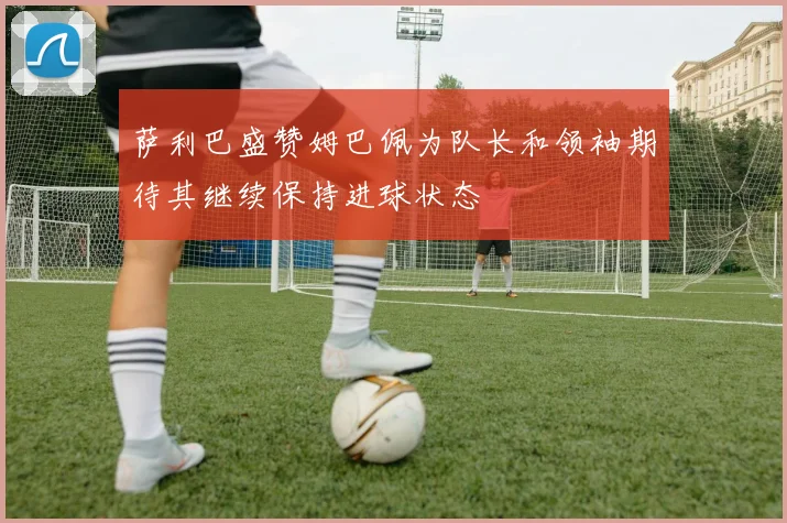 萨利巴盛赞姆巴佩为队长和领袖期待其继续保持进球状态