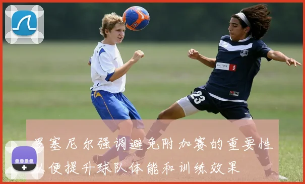 罗塞尼尔强调避免附加赛的重要性以便提升球队体能和训练效果