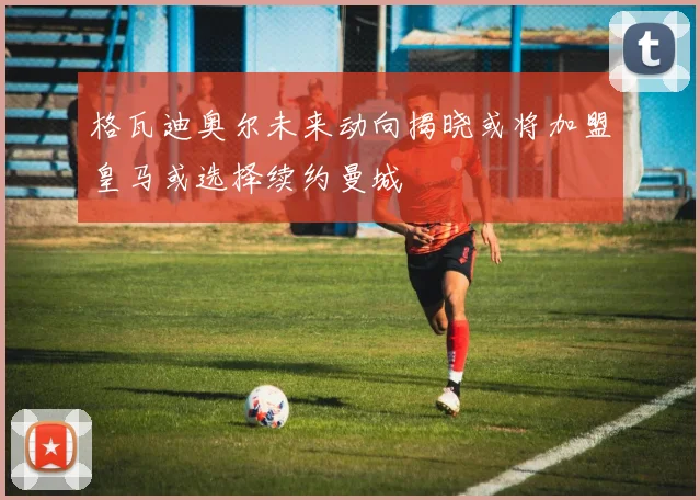 格瓦迪奥尔未来动向揭晓或将加盟皇马或选择续约曼城