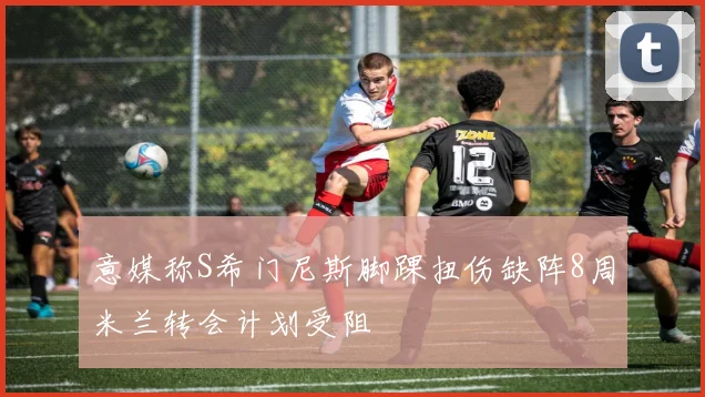 意媒称S希门尼斯脚踝扭伤缺阵8周米兰转会计划受阻