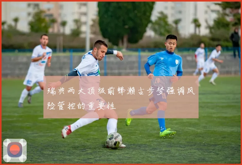 瑞典两大顶级前锋濑古步梦强调风险管控的重要性