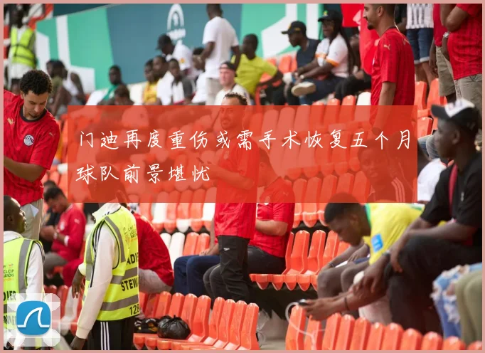 门迪再度重伤或需手术恢复五个月球队前景堪忧