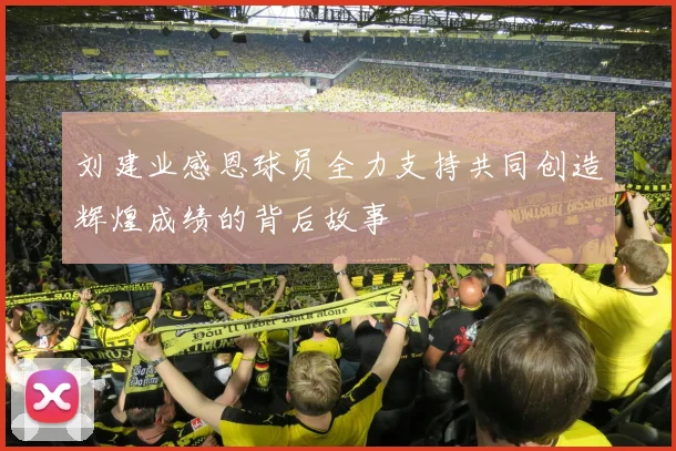 刘建业感恩球员全力支持共同创造辉煌成绩的背后故事