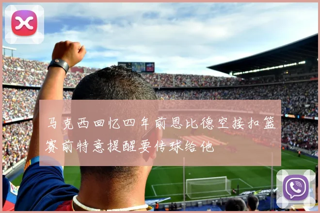 马克西回忆四年前恩比德空接扣篮赛前特意提醒要传球给他