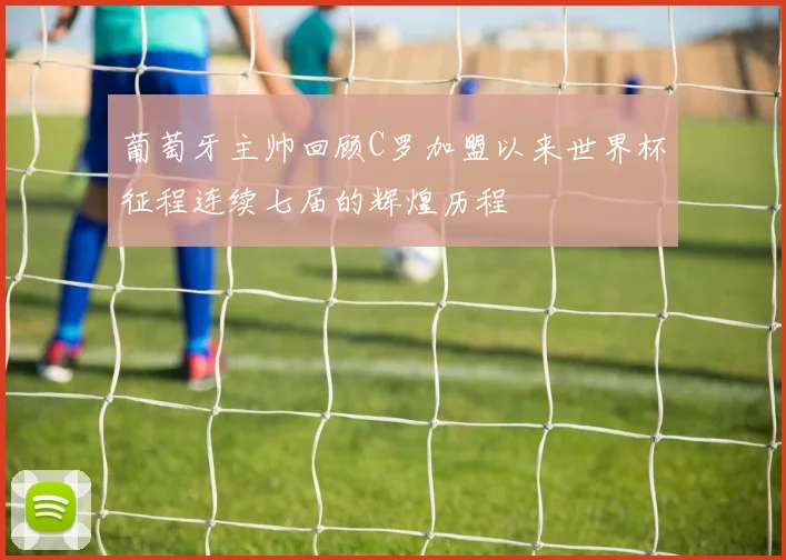 葡萄牙主帅回顾C罗加盟以来世界杯征程连续七届的辉煌历程