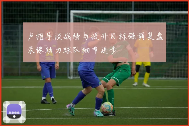 卢指导谈战绩与提升目标强调复盘录像助力球队细节进步