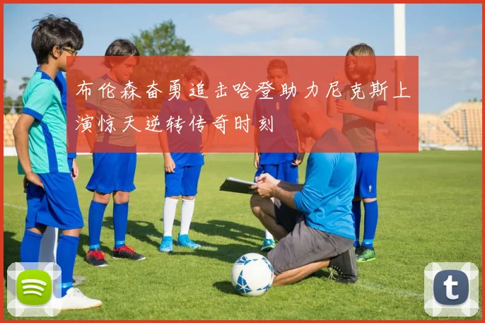 布伦森奋勇追击哈登助力尼克斯上演惊天逆转传奇时刻