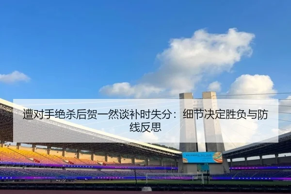 遭对手绝杀后贺一然谈补时失分：细节决定胜负与防线反思
